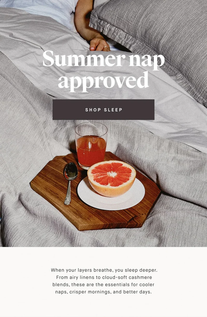 Summer nap approved SHOP SLEEP  When your layers breathe, you sleep deeper.  From airy linens to cloud-soft cashmere blends, these are the essentials for cooler naps, crisper mornings, and better days.