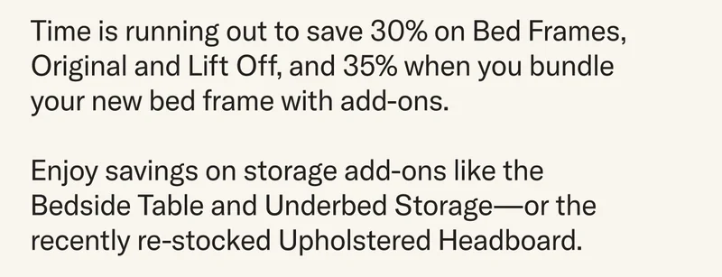 Time is running out to save 30% on Bed Frames, Original and Lift Off, and 35% when you bundle your new bed frame with add-ons.  Enjoy savings on storage add-ons like the Bedside Table and Underbed Storage—or the recently re-stocked Upholstered Headboard.