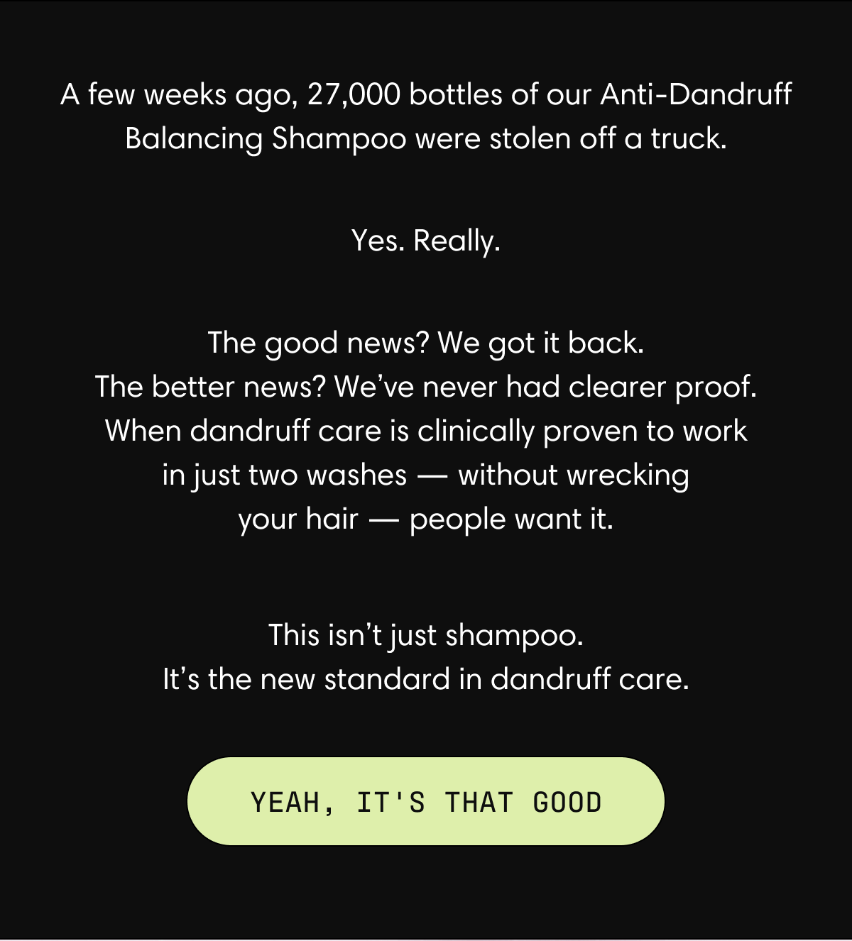A few weeks ago, 27,000 bottles of our Anti-Dandruff Balancing Shampoo were stolen off a truck. Yes. Really. The good news? We got it back. The better news? We've never had clearer proof. When dandruff care is clinically proven to work in just two washes - without wrecking your hair - people want it. This isn't just shampoo. It's the new standard in dandruff care. | Yeah, it's that good.