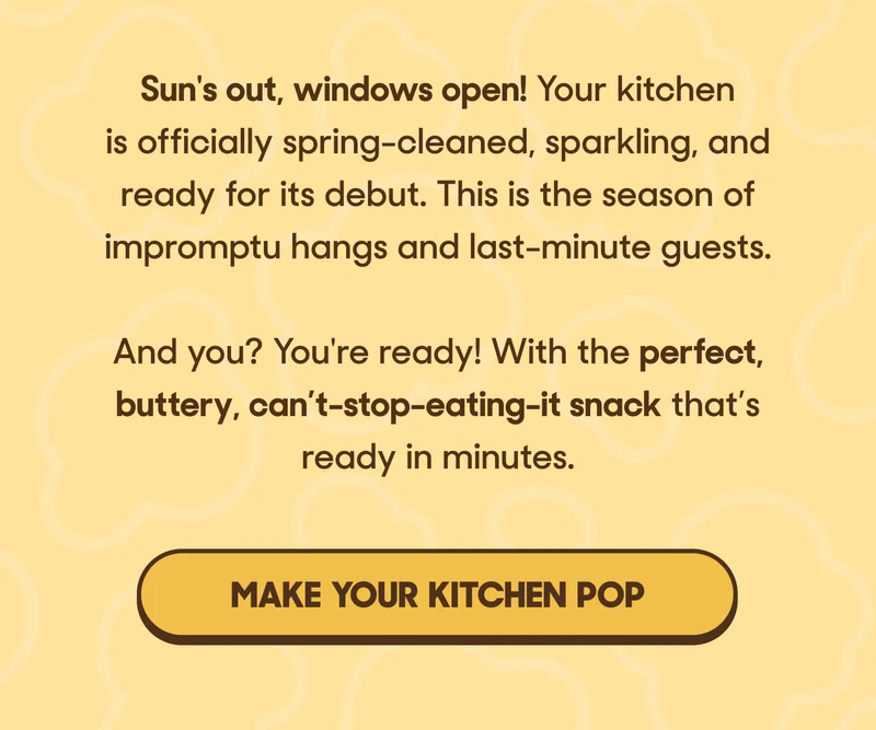 Sun's out, windows open! Your kitchen is officially spring-cleaned, sparkling, and ready for its debut. This is the season of impromptu hangs and last-minute guests.  And you? You're ready! With the perfect, buttery, can’t-stop-eating-it snack that’s ready in minutes. MAKE YOUR KITCHEN POP