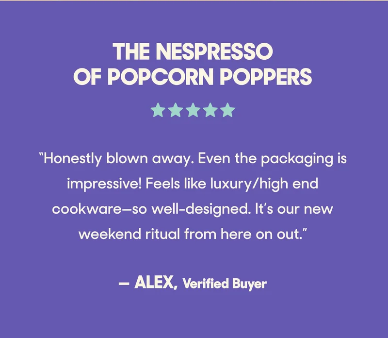 The Nespresso of Popcorn Poppers ⭐️⭐️⭐️⭐️⭐️ “Honestly blown away. Even the packaging is impressive! Feels like luxury/high end cookware—so well-designed. It’s our new weekend ritual from here on out.” — Alex, Verified Buyer