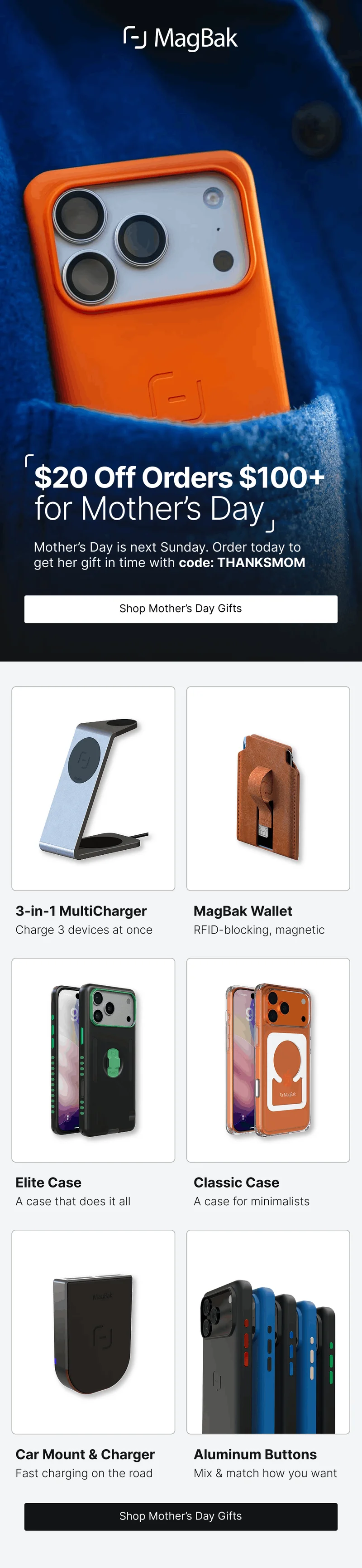 $20 Off Orders $100+ for Mother’s Day Mother’s Day is next Sunday. Order today to get her gift in time with code: discount code.  3-in-1 MultiCharger MagBak Wallet Charge 3 devices at once RFID-blocking, magnetic Elite Case Classic Case A case that does it all A case for minimalists Car Mount & Charger Aluminum Buttons Fast charging on the road Mix & match how you want
