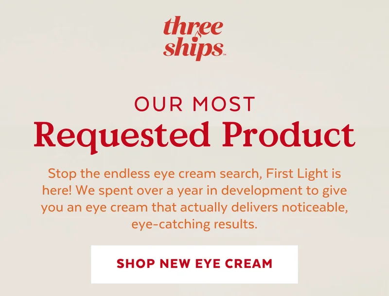 Our Most Requested Product. Stop the endless eye cream search, First Light is here! We spent over a year in development to give you an eye cream that actually delivers noticeable, eye-catching results. [SHOP EYE CREAM]