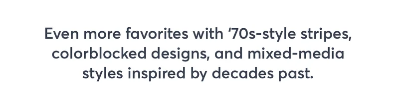 Even more favorites with '70s-style stripes, colorblocked designs, and mixed-media styles inspired by decades past.