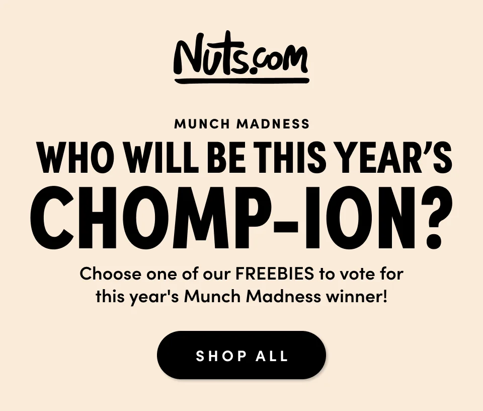 Nuts.com; Munch Madness; Who Will Be This Year's Chomp-Ion? Choose one of our FREEBIES to vote for this year's Munch Madness winner! Shop All