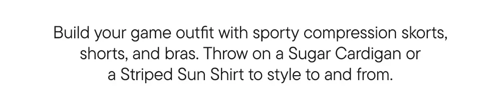 Build your game outfit with sporty compression skorts, shorts and bras. Throw on a Sugar Cardigan or Sun Shirt to style to and from.
