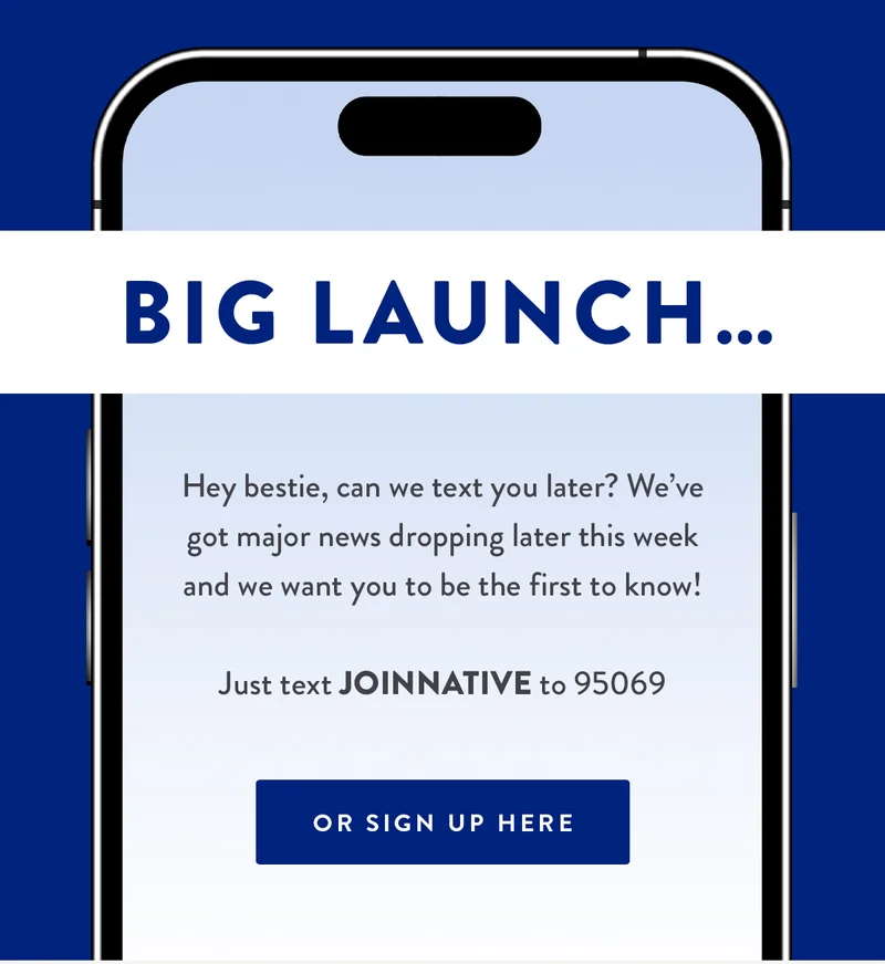 BIG LAUNCH.. | Hey bestie, can we text you later? We've got major news dropping later this week and we want you to be the first to know! | Just text JOINNATIVE to 95069 | OR SIGN UP HERE