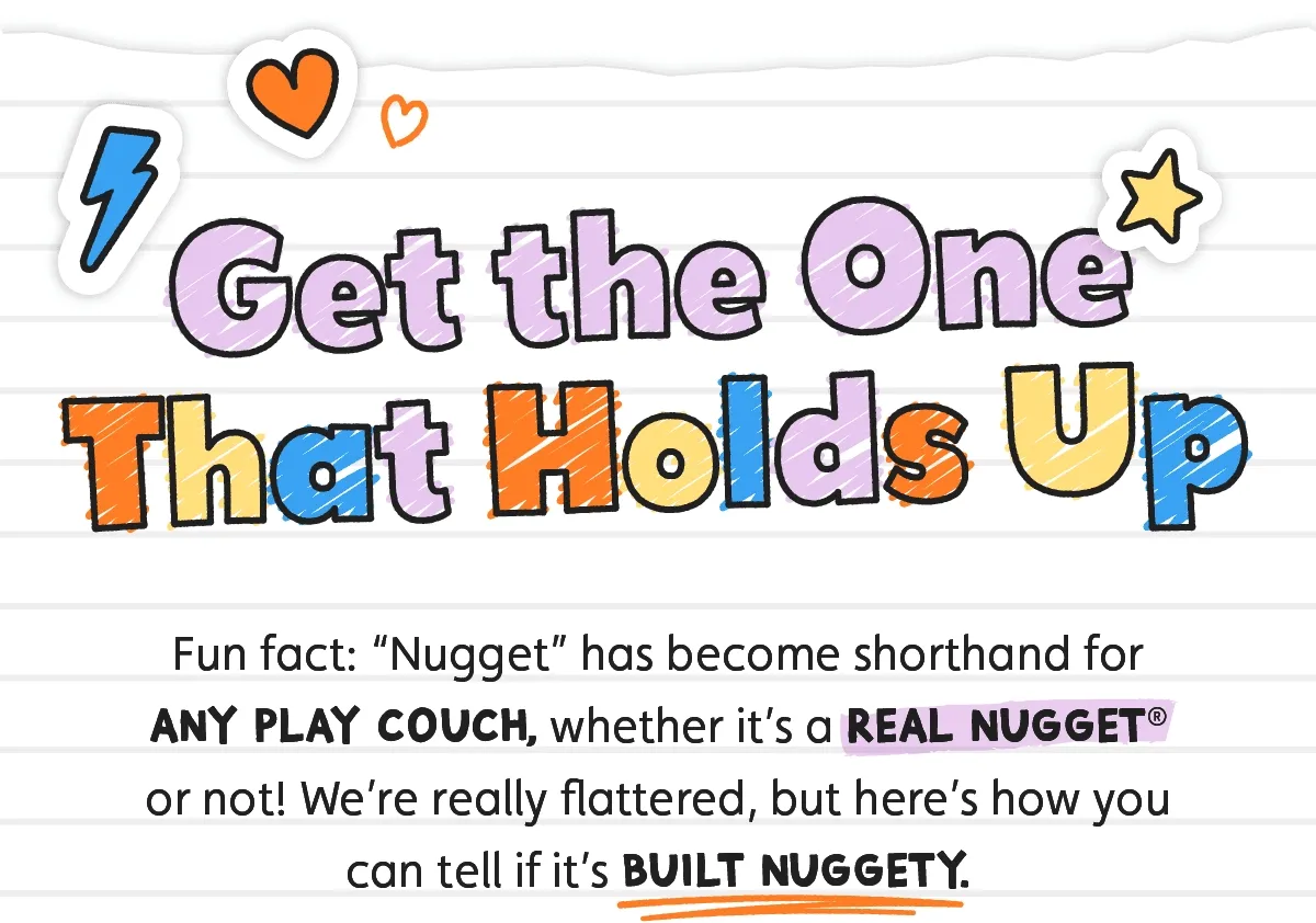 Get the One that Holds Up. Fun fact: “Nugget” has become shorthand for any play couch, whether it’s a real Nugget® or not! We’re really flattered, but here’s how you can tell if it’s Built Nuggety.