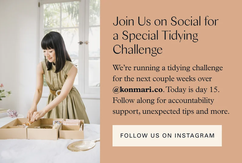 Join Us on Social for a Special Tidying Challenge: We’re running a tidying challenge for the next couple weeks over @konmari.co. Today is day 15. Follow along for accountability support, unexpected tips and more. FOLLOW US ON INSTAGRAM
