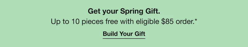 Get your Spring Gift. Up to 10 pieces free with eligible $85 order.* Build Your Gift