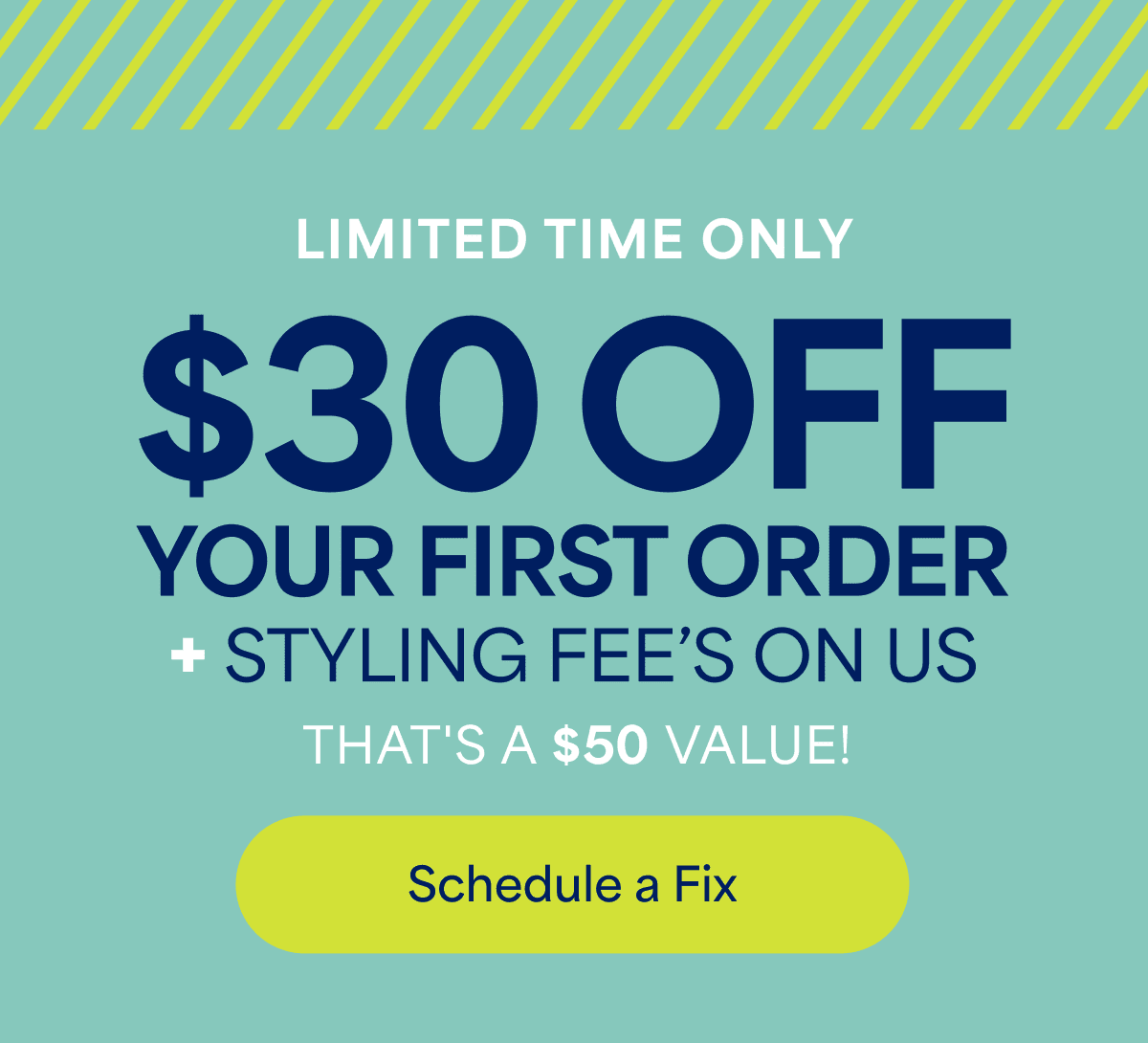 LIMITED TIME&nbsp;ONLY. $30&nbsp;OFF YOUR FIRST ORDER +&nbsp;STYLING FEE’S ON&nbsp;US. THAT’S&nbsp;A $50&nbsp;VALUE! Schedule&nbsp;a&nbsp;Fix