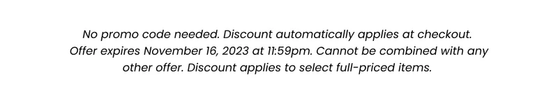 Fine Print: No promo code needed. Discount automatically applied at checkout. Offer expires November 16, 2023 at 11:59pm. Cannot be combined with any other offer. Discount applies to select full-priced items.