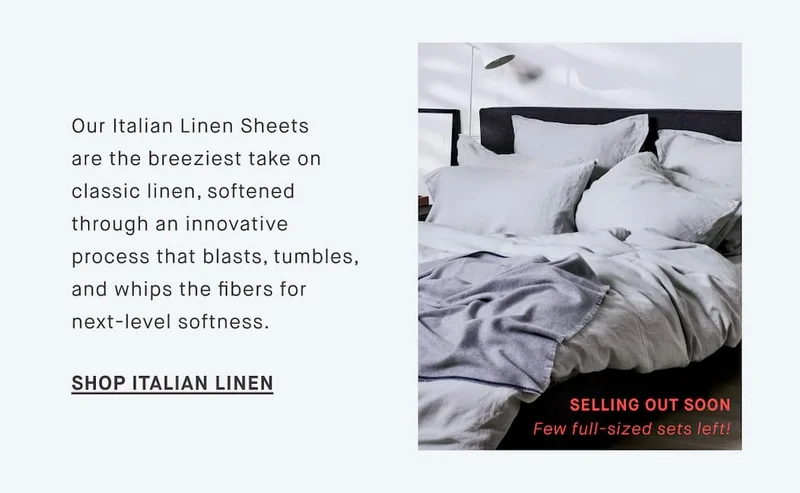 Our Italian Linen Sheets are the breeziest take on classic linen, softened through an innovative process that blasts, tumbles, and whips the fibers for next-level softness. SHOP ITALIAN LINEN SELLING OUT SOON Few full-sized sets left!