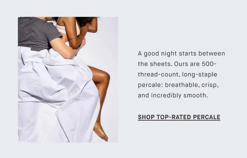 A good night starts between the sheets. Ours are 500-thread-count, long-staple percale: breathable, crisp, and incredibly smooth. SHOP TOP-RATED PERCALE