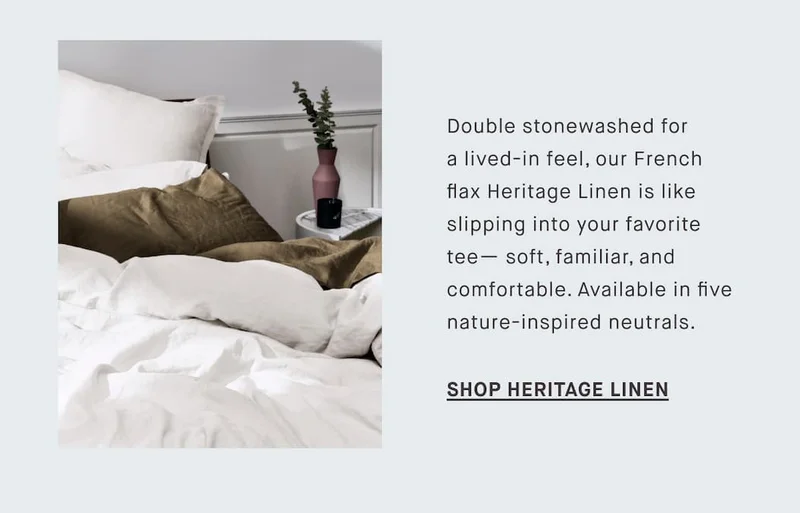 Double stonewashed for a lived-in feel, our French flax Heritage Linen is like slipping into your favorite tee— soft, familiar, and comfortable. Available in five nature-inspired neutrals. SHOP HERITAGE LINEN