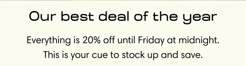 Our best deal of the year Everything is 20% off until Friday at midnight. This is your cue to stock up and save.