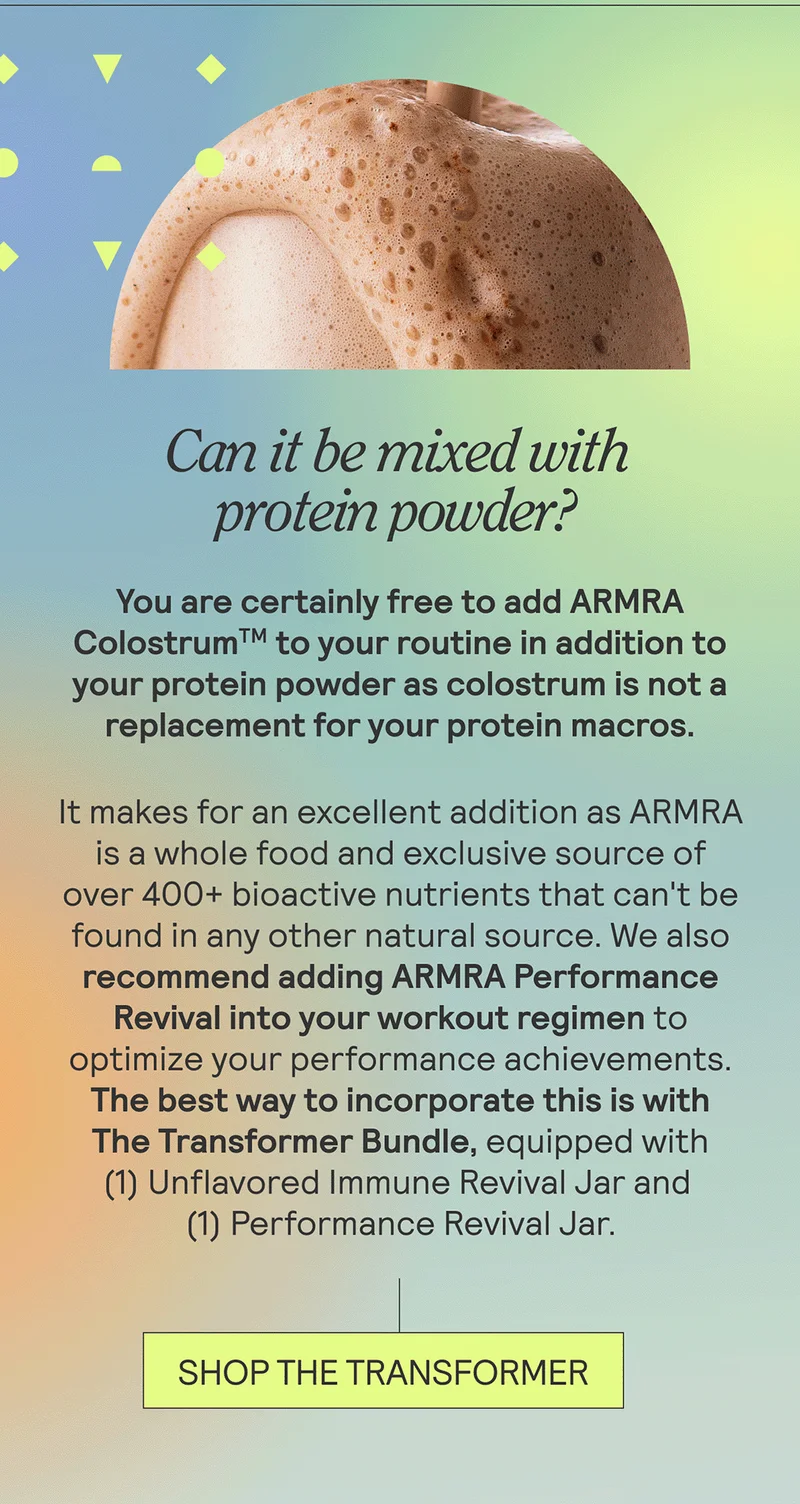 Can it be mixed with protein powder?  + You are certainly free to add ARMRA Colostrum to your routine in addition to your protein powder as colostrum is not a replacement for your protein macros. It makes for an excellent addition as ARMRA is a whole food and exclusive source of over 400+ bioactive nutrients that can't be found in any other natural source. We also recommend adding ARMRA Performance Revival into your workout regimen to optimize your performance aims.
