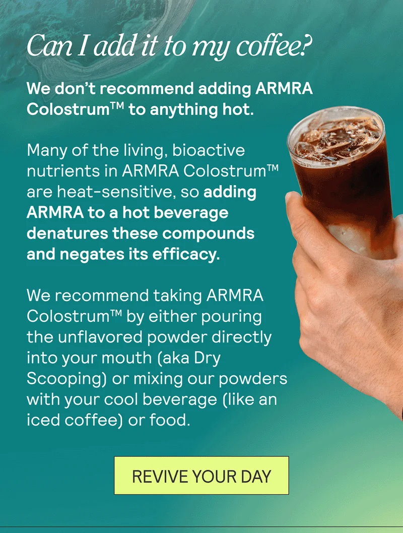 Can I add it to my coffee? + We don't recommend adding ARMRA Colostrum™ to anything hot. Many of the living, bioactive nutrients in ARMRA Colostrum™ are heat-sensitive, so adding ARMRA to a hot beverage denatures these compounds and negates its efficacy. We recommend taking ARMRA Colostrum™ by either pouring the unflavored powder directly into your mouth (aka Dry Scooping) or mixing our powders with your cool beverage (like an iced coffee) or food.