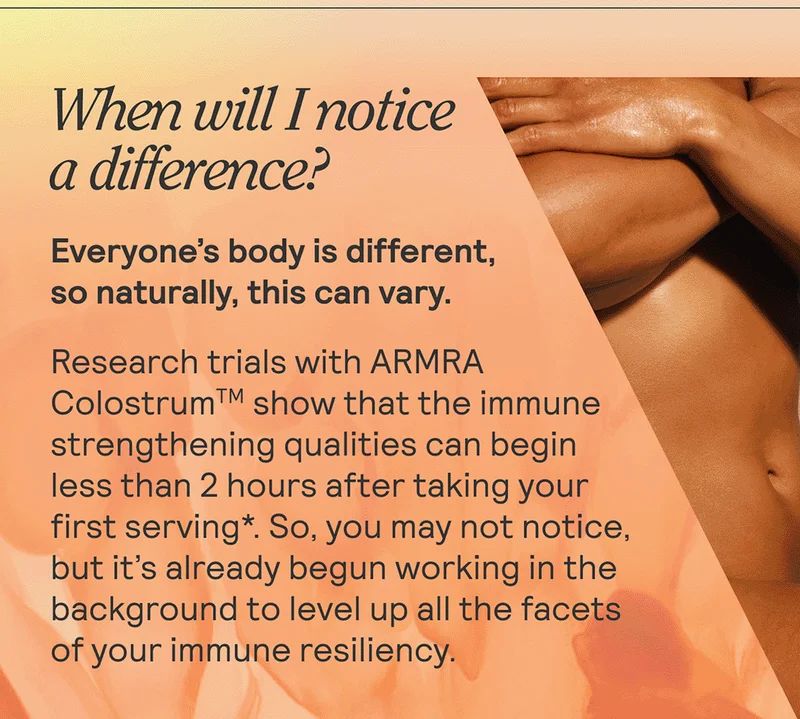 When will I notice a difference? + Everyone’s body is different, so naturally, this can vary. Research trials with ARMRA Colostrum show that the immune strengthening qualities can begin less than 2 hours after taking your first serving. So, you may not notice, but it’s already begun working in the background to level up all the facets of your immune resiliency.