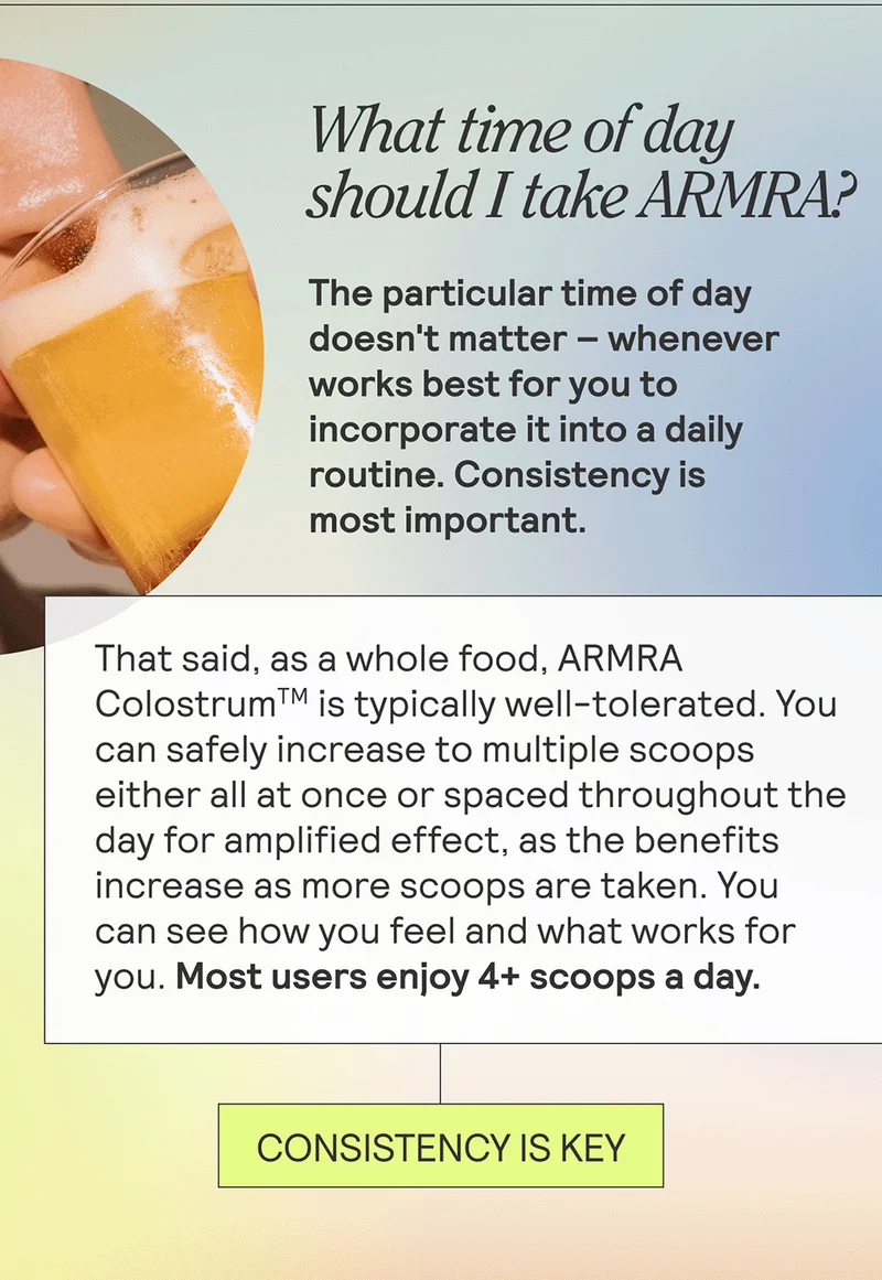 What time of day should I take ARMRA? + The particular time of day doesn't matter -- whenever works best for you to incorporate it into a daily routine. Consistency is most important. That said, as a whole food, ARMRA Colostrum is typically well-tolerated. You can safely increase to multiple scoops either all at once or spaced throughout the day for amplified effect, as the benefits increase as more scoops are taken. You can see how you feel and what works for you. Most users enjoy 4+ scoops a day.