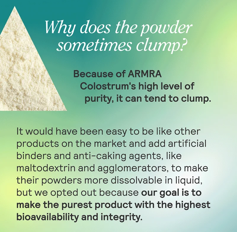 Why does the powder sometimes clump? + Because of ARMRA Colostrum™'s high level of purity, it can tend to clump. It would have been easy to be like other products on the market and add artificial binders and anti-caking agents, like maltodextrin and agglomerators, to make their powders more dissolvable in liquid, but we opted out because our goal is to make the purest product with the highest bioavailability and integrity.