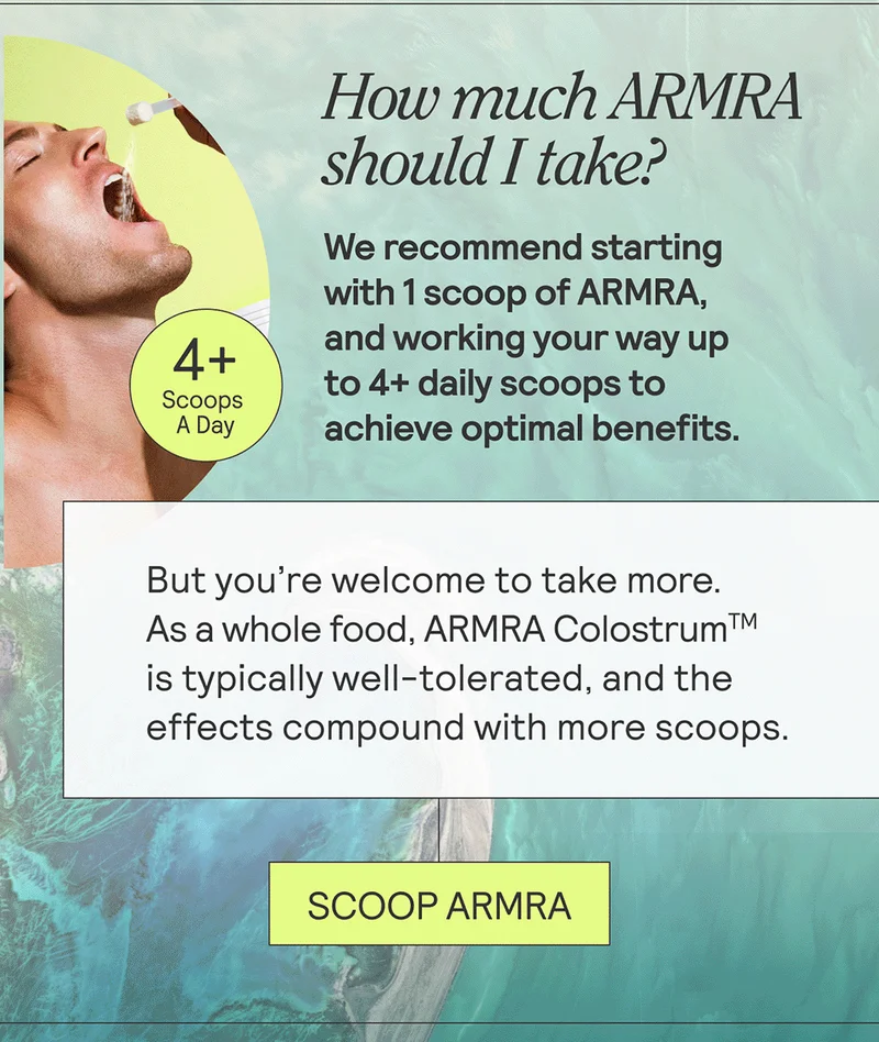 How much ARMRA should I take? + We recommend starting with 1 scoop of ARMRA, and working your way up to 4+ daily scoops to achieve optimal benefits. But there’s no such thing as too much ARMRA, so you’re are welcome to take more. As a whole food, ARMRA Colostrum is typically well-tolerated, and the effects compound with more scoops.