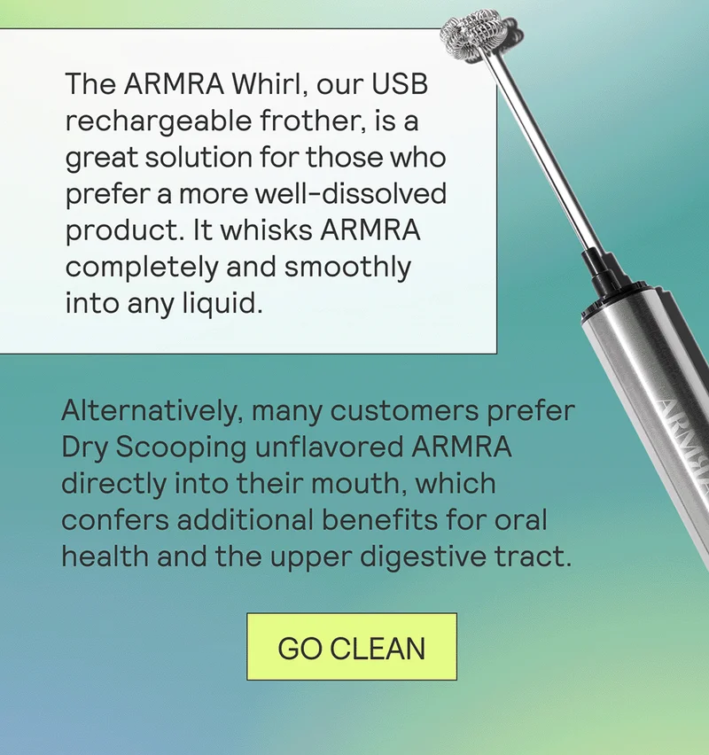 The ARMRA Whirl, our USB rechargeable frother, is a great solution for those who prefer a more well-dissolved product. It whisks ARMRA completely and smoothly into any liquid.  Alternatively, many customers prefer Dry Scooping unflavored ARMRA directly into their mouth, which confers additional benefits for oral health and the upper digestive tract.