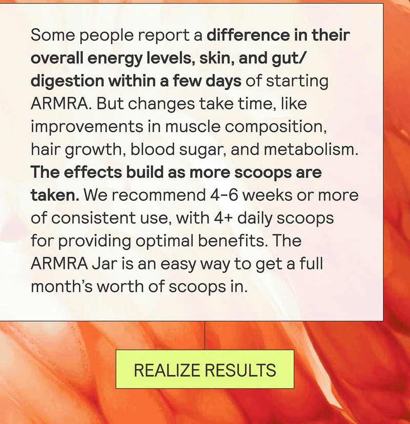 Some people report a difference in their overall energy levels, skin, and gut/digestion within a few days of starting ARMRA. But changes take time, like improvements in muscle composition, hair growth, blood sugar, and metabolism. The effects build as more scoops are taken. We recommend 4-6 weeks or more of consistent, daily use to appreciate the full benefits of ARMRA Colostrum.