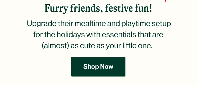 Furry friends, festive fun!  Upgrade their mealtime and playtime setup for the holidays with essentials that are (almost) as cute as your little one. Shop Now