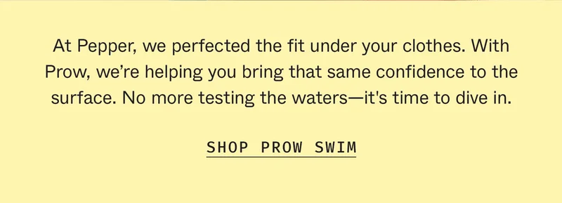 At Pepper, we perfected the fit under your clothes. With Prow, we're helping you bring that same confidence to the surface. No more testing the waters—it's time to dive in.