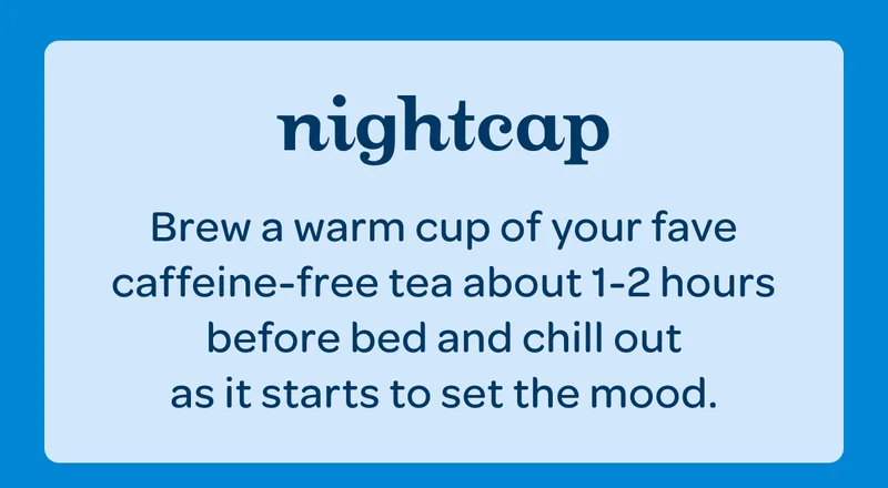 Night cap - Brew a warm cup of your fave caffeine-free tea about 1-2 hours before bed