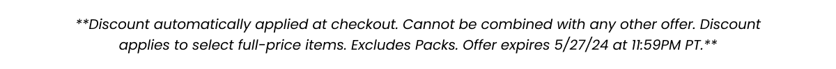 **Discount automatically applied at checkout. Cannot be combined with any other offer. Discount applies to select full-price items. Excludes packs. Offer expires 5/7/24 at 11:59PM PT.**