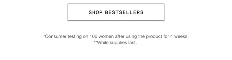 SHOP BESTSELLERS | *Consumer testing on 106 women after using the product for 4 weeks. | **While supplies last.