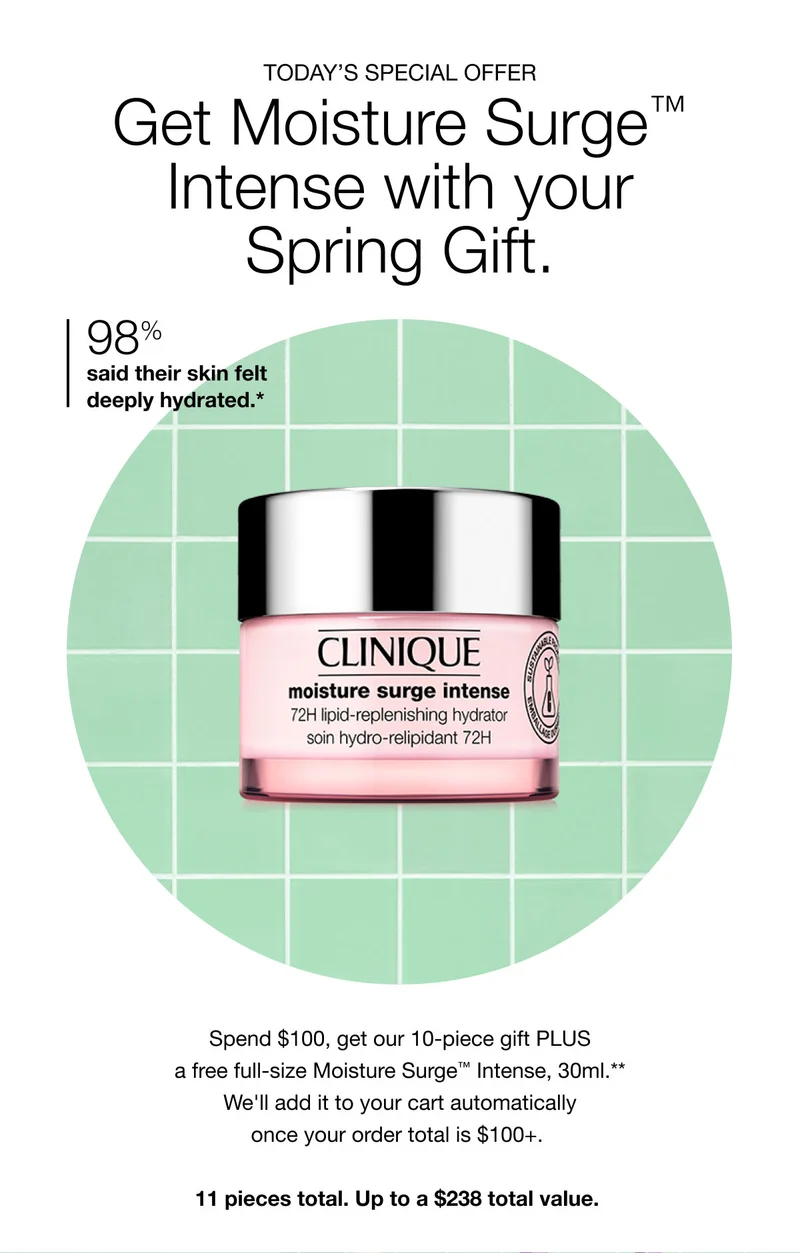 TODAY’S SPECIAL OFFER | Get Moisture Surge™ Intense with your Spring Gift. | 98% said their skin felt deeply hydrated.* | Spend $100, get our 10-piece gift PLUS a free full-size Moisture Surge™ Intense, 30ml.** We’ll add it to your cart automatically once your order total is $100+. | 11 pieces total. Up to a $238 total value.