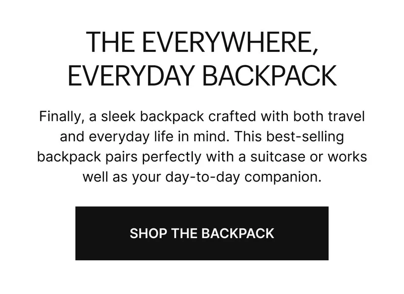 Finally, a sleek backpack crafted with both travel and everyday life in mind. This best-selling backpack pairs perfectly with a suitcase or works well as your day-to-day companion. Shop The Backpack