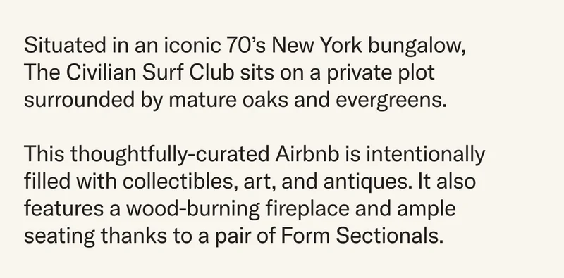 Situated in an iconic 70’s New York bungalow, The Civilian Surf Club sits on a private plot surrounded by mature oaks and evergreens. This thoughtfully-curated Airbnb is intentionally filled with collectibles, art, and antiques. It also features a wood-burning fireplace and ample seating thanks to a pair of Form Sectionals.