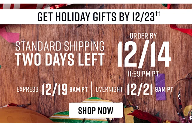 Standard Shipping Two Days Left. To Get Holiday Gifts By 12-23 Order By 12-14 Standard Shipping 12-19 Express Shipping 12-21 Overnight Shipping