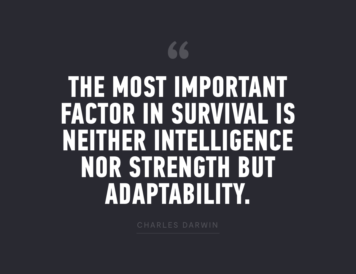 "The Most Important Factor In Survival Is Neither Intelligence Nor Strength But Adaptability." - Charles Darwin