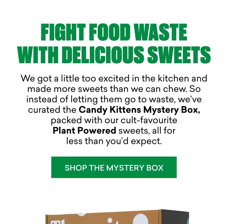 Fight food waste with delicious sweets.  We got a little&nbsp;*too*&nbsp;excited in the kitchen and made more sweets than we can chew. So instead of letting them go to waste, we’ve curated the&nbsp;Candy Kittens Mystery Box, packed with our&nbsp;cult-favourite Plant Powered sweets, all for&nbsp;less than you’d expect.