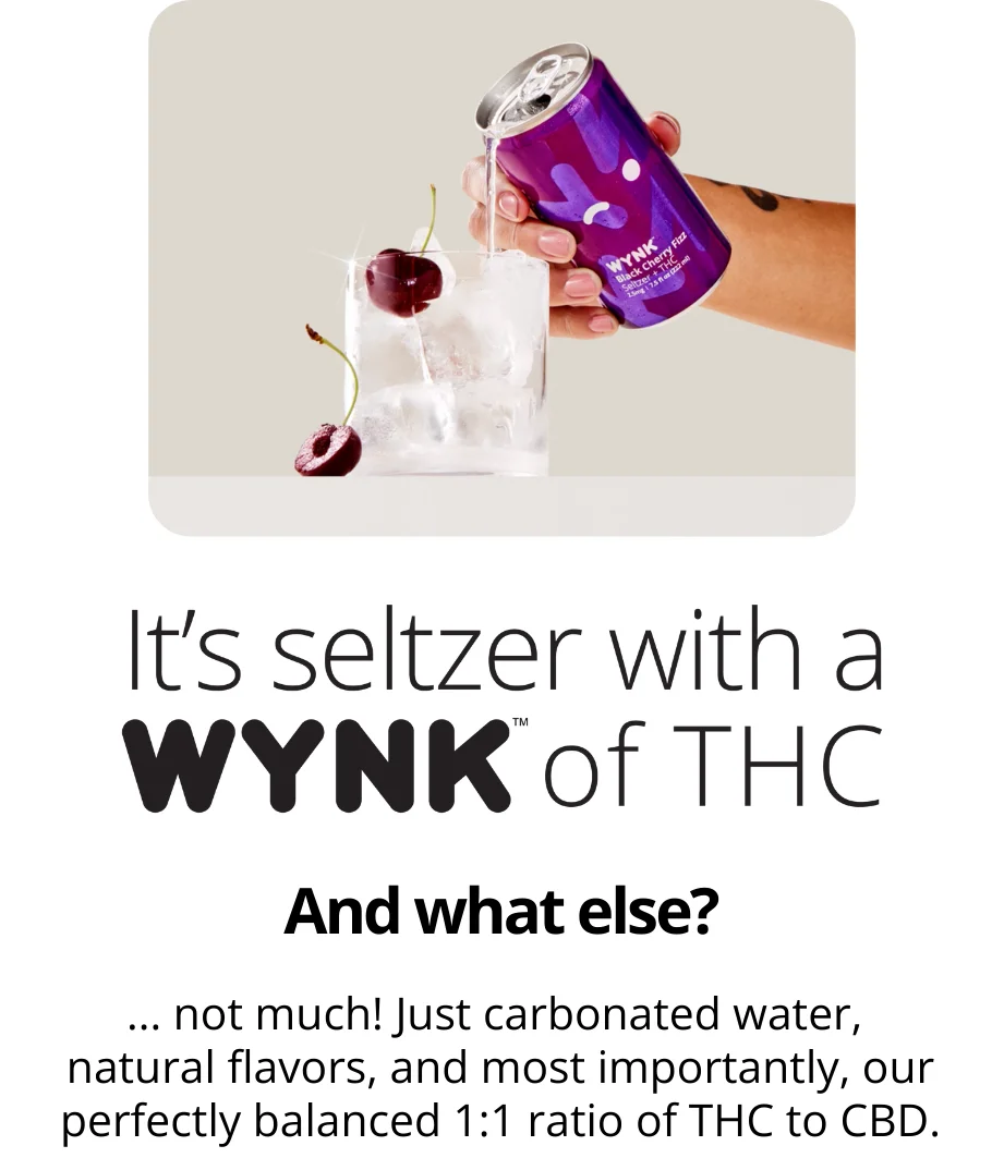 It's seltzer with a WYNK of THC. And what else? Not much! Just carbonated water, natural flavors, and most importantly, our perfectly balanced 1 to 1 ratio of thc to cbd.