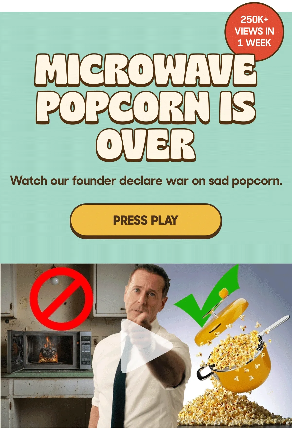 250K+ VIEWS IN 1 WEEK MICROWAVE POPCORN IS OVER Watch our founder declare war on sad popcorn PRESS PLAY