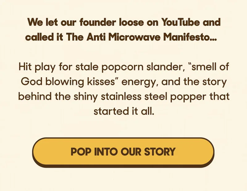We let our founder loose on YouTube and called it The Anti Microwave Manifesto…  Hit play for stale popcorn slander, “smell of God blowing kisses” energy, and the story behind the shiny stainless steel popper that started it all. POP INTO OUR STORY