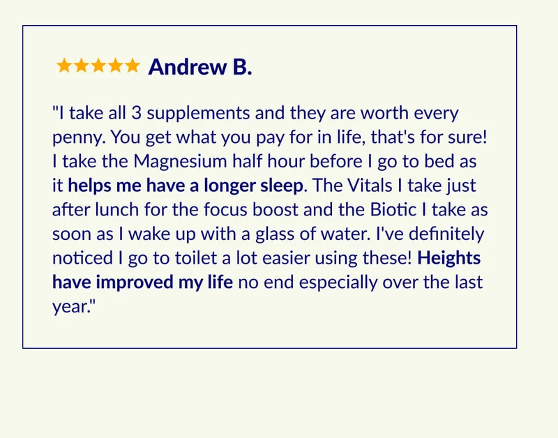 "I take all 3 supplements and they are worth every penny. You get what you pay for in life, that's for sure! I take the Magnesium half hour before I go to bed as it helps me have a longer sleep. The Vitals I take just after lunch for the focus boost and the Biotic I take as soon as I wake up with a glass of water. I've definitely noticed I go to toilet a lot easier using these! Heights have improved my life no end especially over the last year."