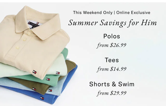 This weekend only | Online exclusive                                            Summer savings for him                                            Polos from $26.99                                            Tees from $14.99                                            Shorts & swim from $29.99