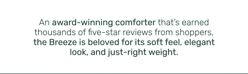 An award-winning comforter that's earned thousands of five-star reviews from shoppers, the Breeze is beloved for its soft feel, elegant look, and just-right weight.