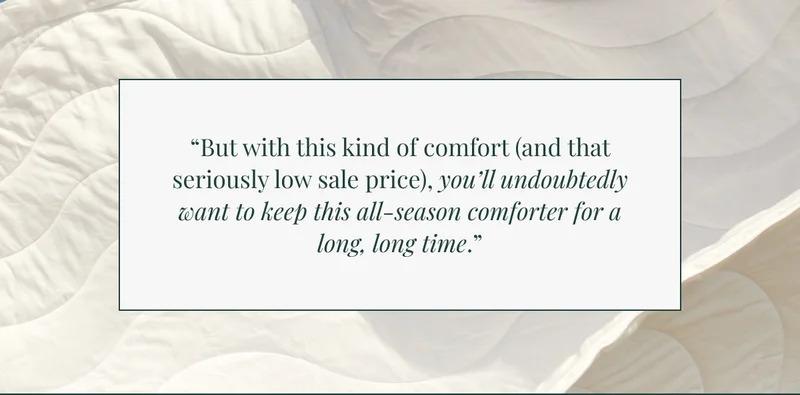"But with this kind of comfort (and that seriously low sale price), you'll undoubtedly want to keeb this all-season comforter for a long, long time."