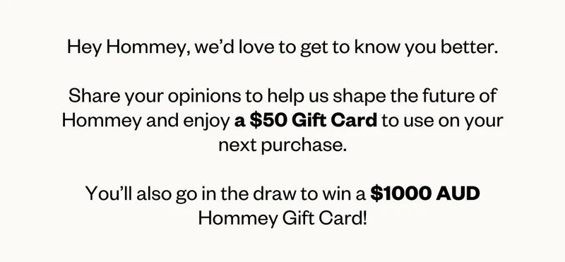 Hey Hommey, we’d love to get to know you better.  Share your opinions to help us shape the future of Hommey and enjoy a $50 Gift Card to use on your next purchase.  You’ll also go in the draw to win a $1000 AUD Hommey Gift Card!