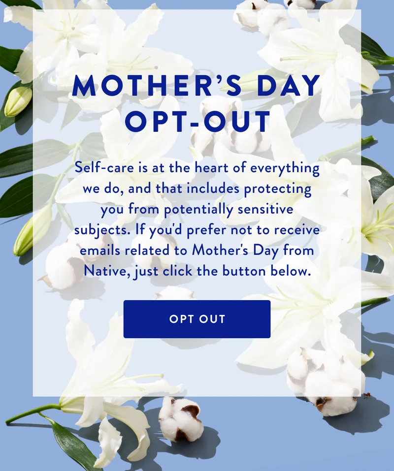 MOTHER'S DAY OPT-OUT | Self-care is at the heart of everything we do, and that includes protecting you from potentially sensitive subjects. If you'd prefer not to receive emails related to Mother's Day from Native, just click the button below. | OPT OUT