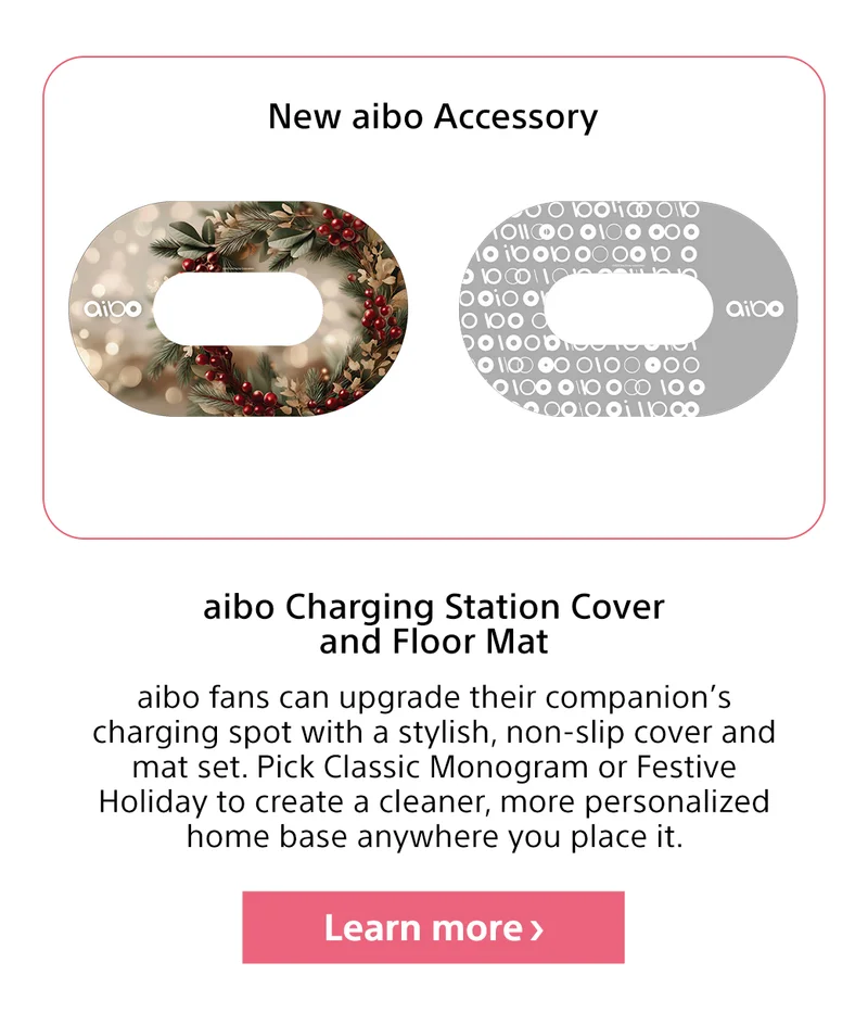 New aibo Accessory aibo Charging Station Cover and Floor Mat aibo fans can upgrade their companion’s charging spot with a stylish, non-slip cover and mat set. Pick Classic Monogram or Festive Holiday to create a cleaner, more personalized home base anywhere you place it. Lear more