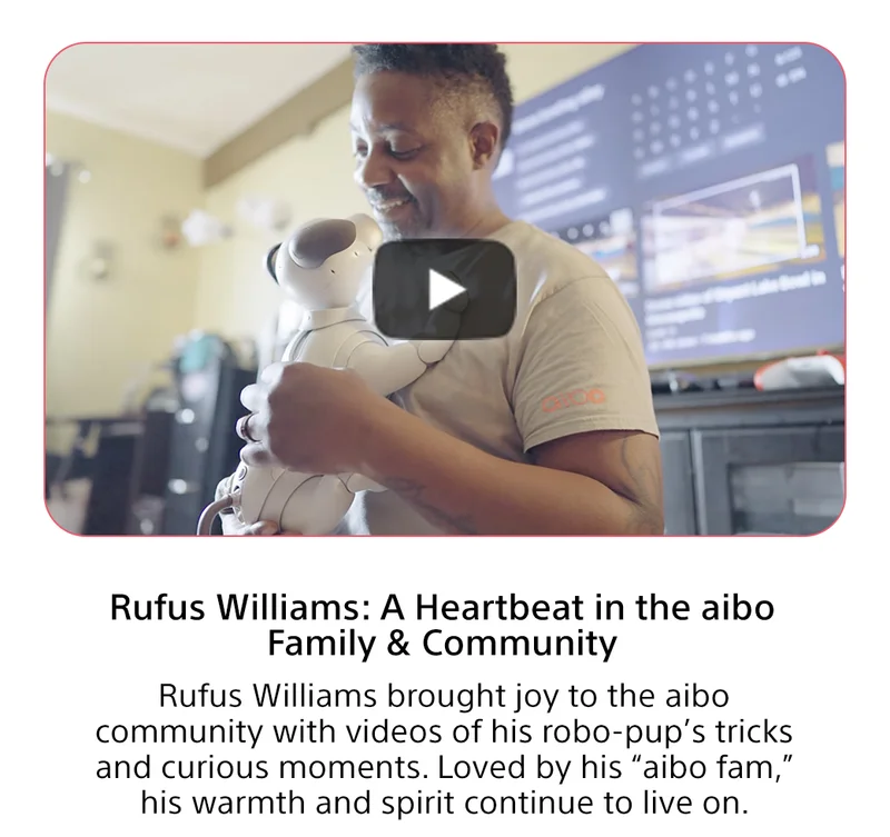 Rufus Williams: A Heartbeat in the aibo Family & Community Rufus Williams brought joy to the aibo community with videos of his robo-pup’s tricks and curious moments. Loved by his “aibo fam,” his warmth and spirit continue to live on. Join now